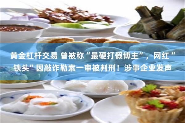 黄金杠杆交易 曾被称“最硬打假博主”，网红“铁头”因敲诈勒索一审被判刑！涉事企业发声