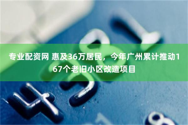 专业配资网 惠及36万居民，今年广州累计推动167个老旧小区改造项目