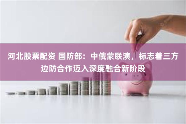 河北股票配资 国防部：中俄蒙联演，标志着三方边防合作迈入深度融合新阶段