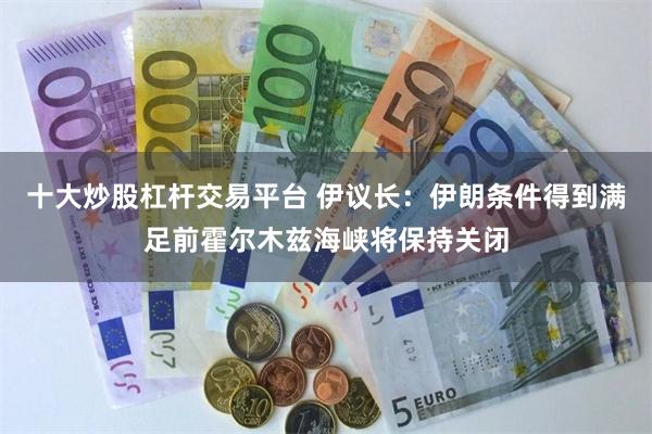 十大炒股杠杆交易平台 伊议长：伊朗条件得到满足前霍尔木兹海峡将保持关闭