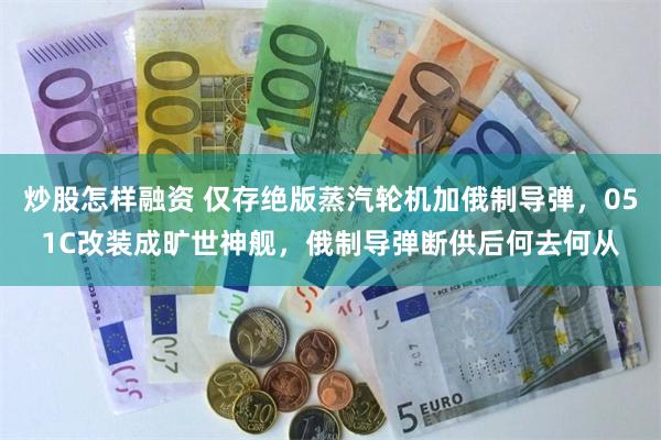 炒股怎样融资 仅存绝版蒸汽轮机加俄制导弹，051C改装成旷世神舰，俄制导弹断供后何去何从
