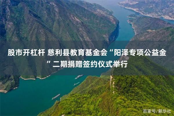 股市开杠杆 慈利县教育基金会“阳泽专项公益金”二期捐赠签约仪式举行