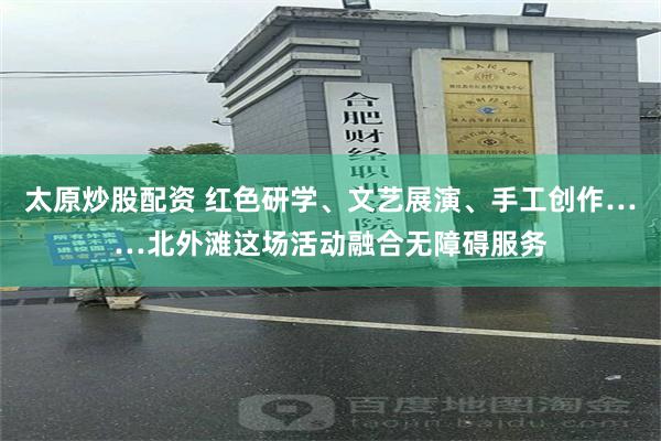 太原炒股配资 红色研学、文艺展演、手工创作……北外滩这场活动融合无障碍服务