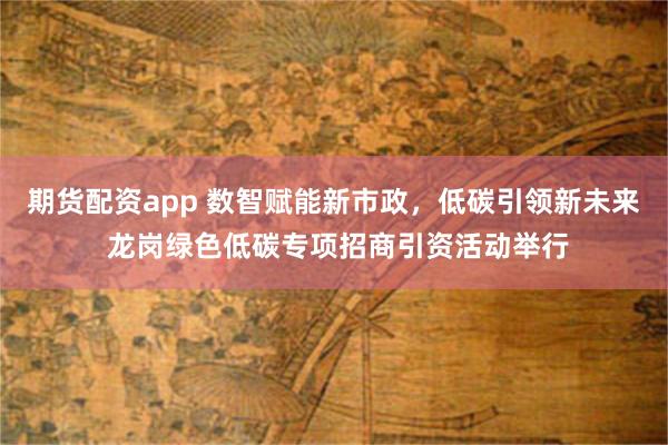 期货配资app 数智赋能新市政，低碳引领新未来 龙岗绿色低碳专项招商引资活动举行