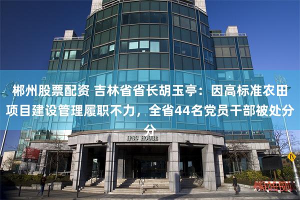 郴州股票配资 吉林省省长胡玉亭：因高标准农田项目建设管理履职不力，全省44名党员干部被处分