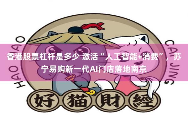 香港股票杠杆是多少 激活“人工智能+消费”，苏宁易购新一代AI门店落地南京