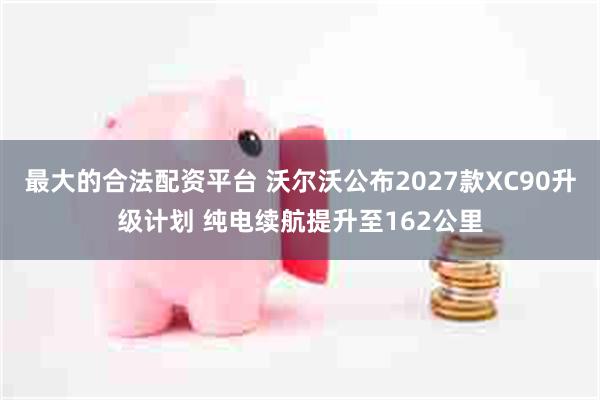 最大的合法配资平台 沃尔沃公布2027款XC90升级计划 纯电续航提升至162公里