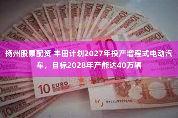 扬州股票配资 丰田计划2027年投产增程式电动汽车，目标2028年产能达40万辆