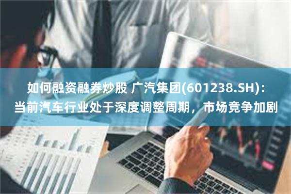 如何融资融券炒股 广汽集团(601238.SH)：当前汽车行业处于深度调整周期，市场竞争加剧