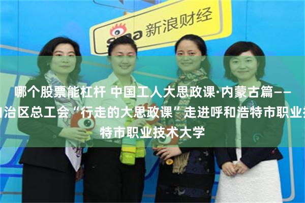 哪个股票能杠杆 中国工人大思政课·内蒙古篇——内蒙古自治区总工会“行走的大思政课”走进呼和浩特市职业技术大学