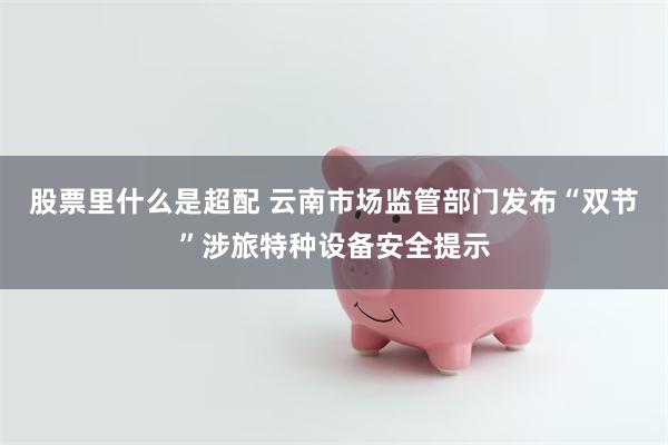 股票里什么是超配 云南市场监管部门发布“双节”涉旅特种设备安全提示