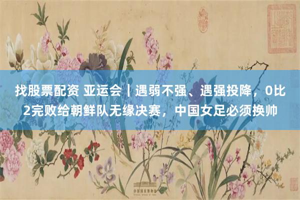找股票配资 亚运会｜遇弱不强、遇强投降，0比2完败给朝鲜队无缘决赛，中国女足必须换帅