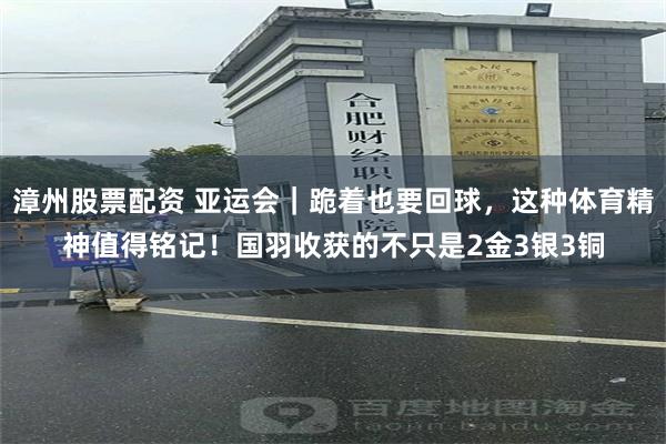漳州股票配资 亚运会｜跪着也要回球，这种体育精神值得铭记！国羽收获的不只是2金3银3铜