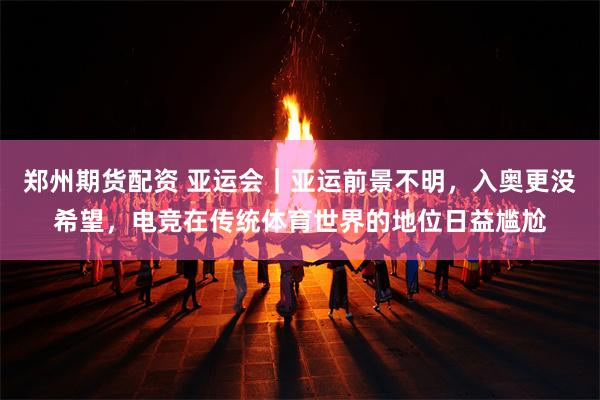 郑州期货配资 亚运会｜亚运前景不明，入奥更没希望，电竞在传统体育世界的地位日益尴尬