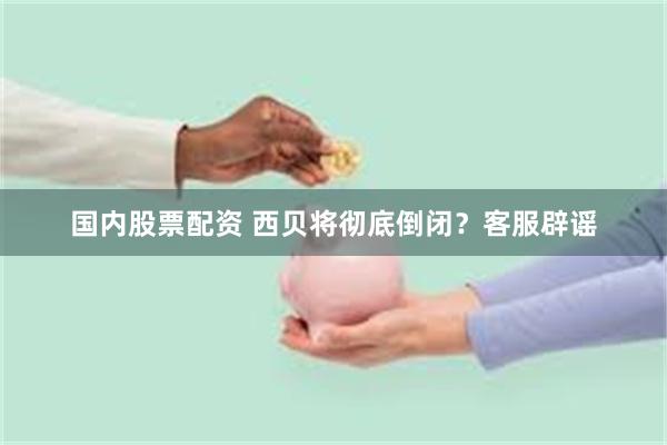 国内股票配资 西贝将彻底倒闭？客服辟谣