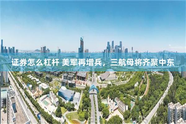 证券怎么杠杆 美军再增兵，三航母将齐聚中东