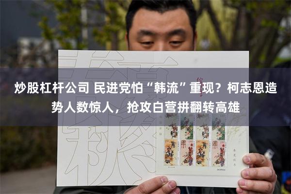 炒股杠杆公司 民进党怕“韩流”重现？柯志恩造势人数惊人，抢攻白营拼翻转高雄