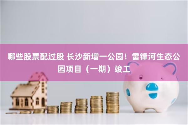 哪些股票配过股 长沙新增一公园！雷锋河生态公园项目（一期）竣工
