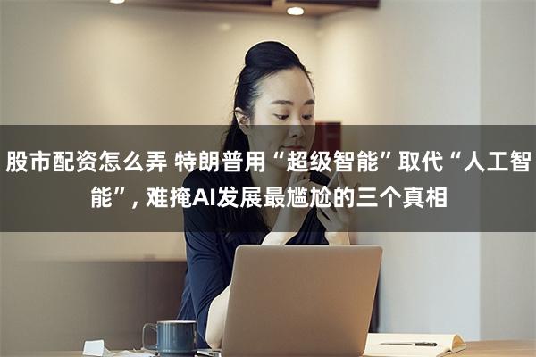 股市配资怎么弄 特朗普用“超级智能”取代“人工智能”, 难掩AI发展最尴尬的三个真相