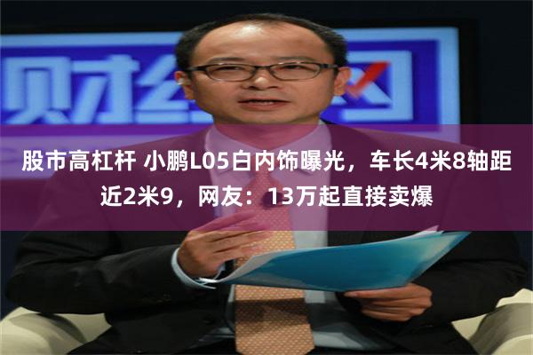 股市高杠杆 小鹏L05白内饰曝光，车长4米8轴距近2米9，网友：13万起直接卖爆