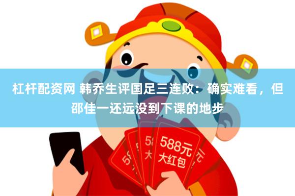 杠杆配资网 韩乔生评国足三连败：确实难看，但邵佳一还远没到下课的地步