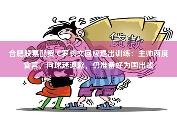 合肥股票配资 C罗长文回应退出训练：主帅两度食言，向球迷道歉，仍准备好为国出战