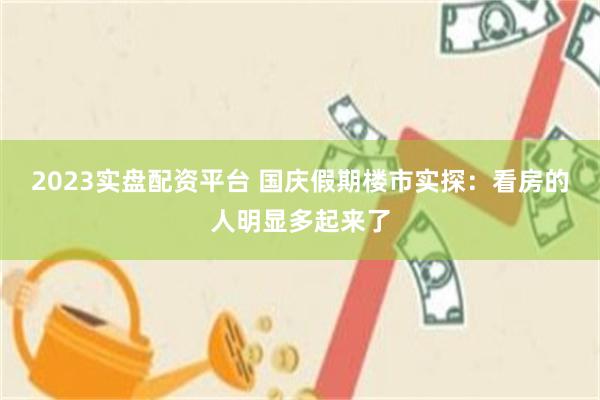 2023实盘配资平台 国庆假期楼市实探：看房的人明显多起来了