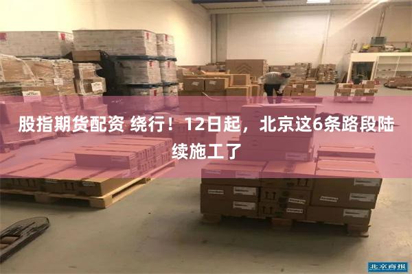 股指期货配资 绕行！12日起，北京这6条路段陆续施工了