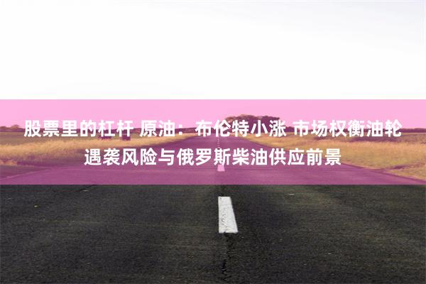 股票里的杠杆 原油：布伦特小涨 市场权衡油轮遇袭风险与俄罗斯柴油供应前景