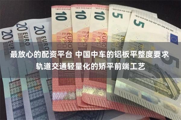 最放心的配资平台 中国中车的铝板平整度要求 轨道交通轻量化的矫平前端工艺