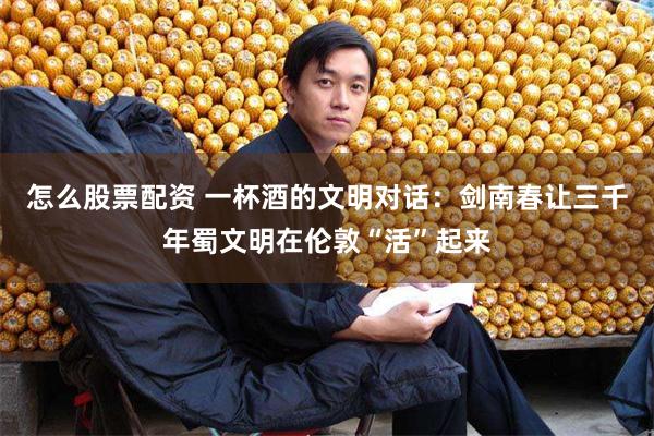 怎么股票配资 一杯酒的文明对话：剑南春让三千年蜀文明在伦敦“活”起来