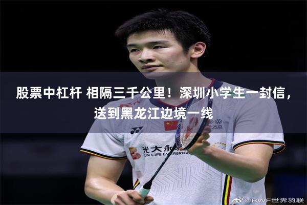 股票中杠杆 相隔三千公里!深圳小学生一封信,送到黑龙江边境一线