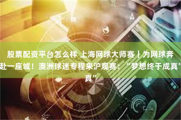 股票配资平台怎么样 上海网球大师赛｜为网球奔赴一座城！澳洲球迷专程来沪观赛：“梦想终于成真”
