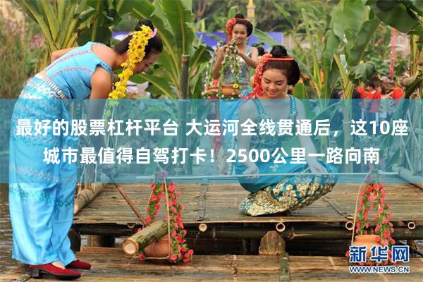 最好的股票杠杆平台 大运河全线贯通后,这10座城市最值得自驾打卡!2500公里一路向南