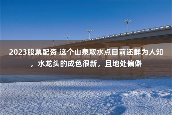 2023股票配资 这个山泉取水点目前还鲜为人知，水龙头的成色很新，且地处偏僻