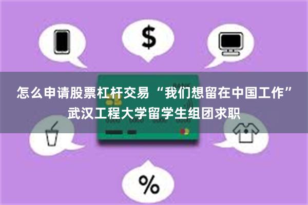 怎么申请股票杠杆交易 “我们想留在中国工作”武汉工程大学留学生组团求职