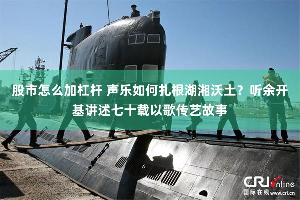 股市怎么加杠杆 声乐如何扎根湖湘沃土？听余开基讲述七十载以歌传艺故事