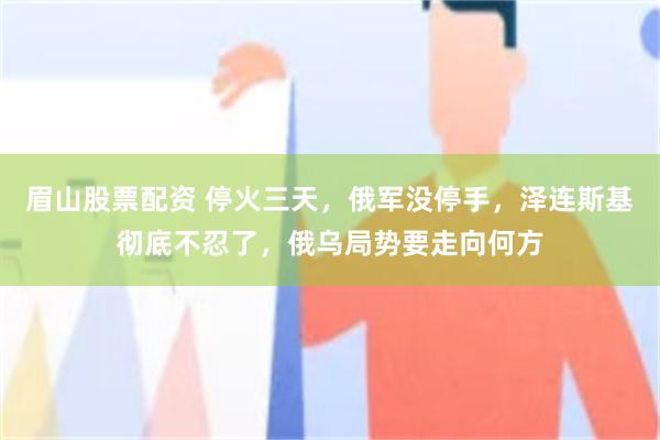眉山股票配资 停火三天,俄军没停手,泽连斯基彻底不忍了,俄乌局势要走向何方