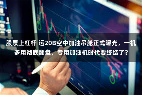 股票上杠杆 运20B空中加油吊舱正式曝光，一机多用彻底翻盘，专用加油机时代要终结了？